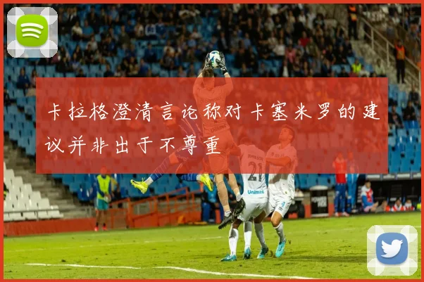 卡拉格澄清言论称对卡塞米罗的建议并非出于不尊重