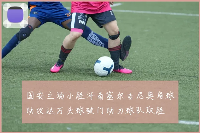 国安主场小胜河南塞尔吉尼奥角球助攻达万头球破门助力球队取胜