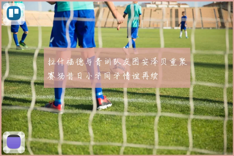 拉什福德与青训队友图安泽贝重聚赛场昔日小学同学情谊再续