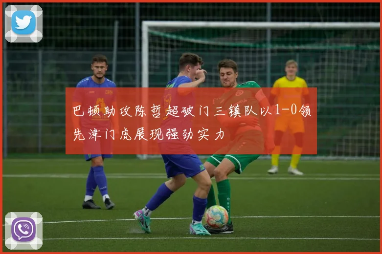 巴顿助攻陈哲超破门三镇队以1-0领先津门虎展现强劲实力