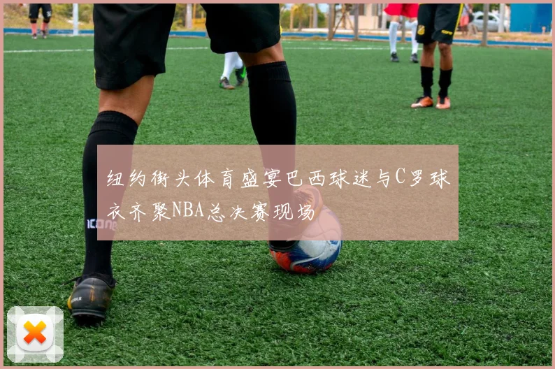 纽约街头体育盛宴巴西球迷与C罗球衣齐聚NBA总决赛现场