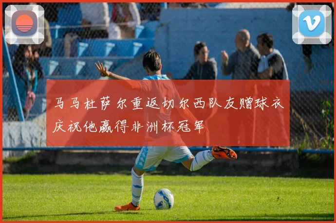 马马杜萨尔重返切尔西队友赠球衣庆祝他赢得非洲杯冠军