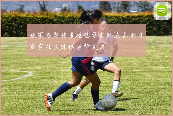 坎塞洛即将重返巴萨前队友菲利克斯在社交媒体点赞支持