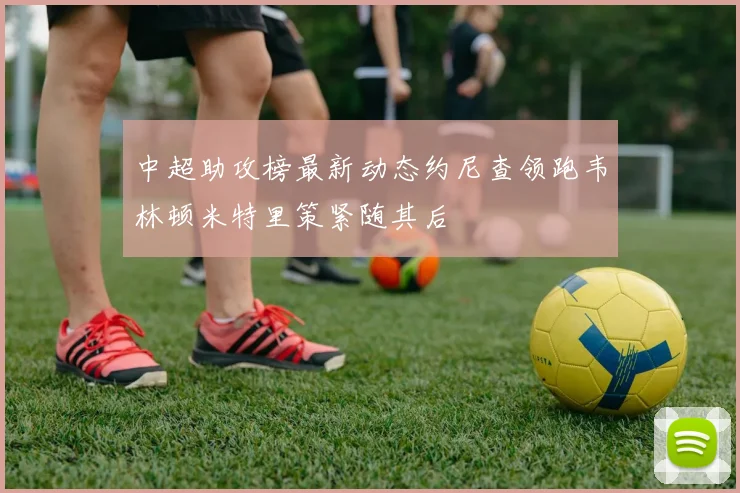 中超助攻榜最新动态约尼查领跑韦林顿米特里策紧随其后