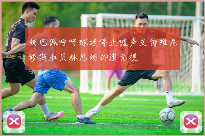 姆巴佩呼吁球迷停止嘘声支持维尼修斯和贝林厄姆却遭无视