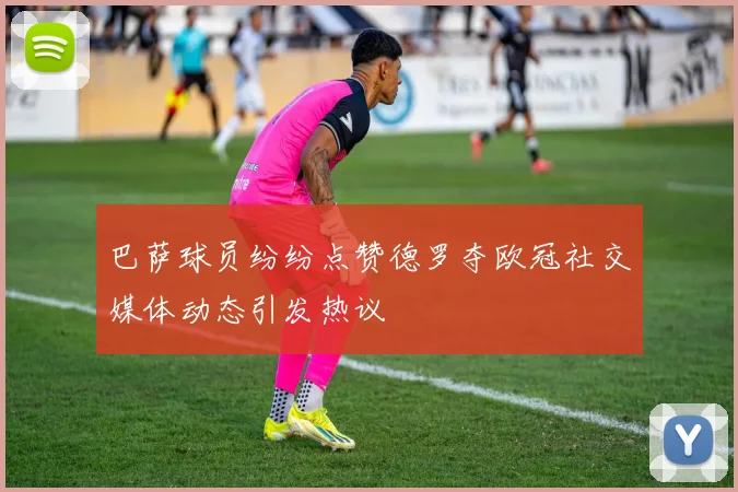 巴萨球员纷纷点赞德罗夺欧冠社交媒体动态引发热议