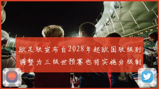 欧足联宣布自2028年起欧国联级别调整为三级世预赛也将实施分级制度