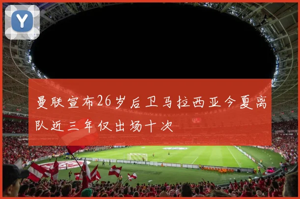曼联宣布26岁后卫马拉西亚今夏离队近三年仅出场十次