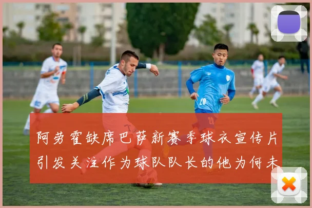 阿劳霍缺席巴萨新赛季球衣宣传片引发关注作为球队队长的他为何未现身