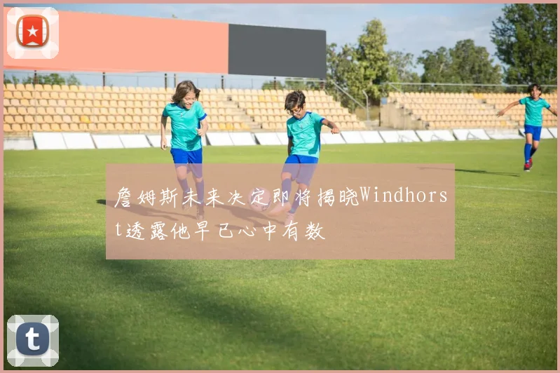 詹姆斯未来决定即将揭晓Windhorst透露他早已心中有数