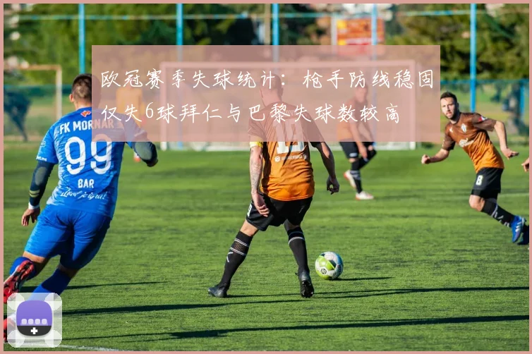 欧冠赛季失球统计：枪手防线稳固仅失6球拜仁与巴黎失球数较高