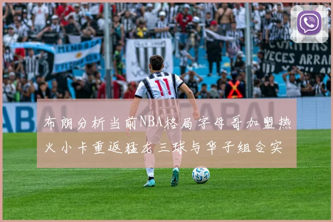 布朗分析当前NBA格局字母哥加盟热火小卡重返猛龙三球与华子组合实力强劲