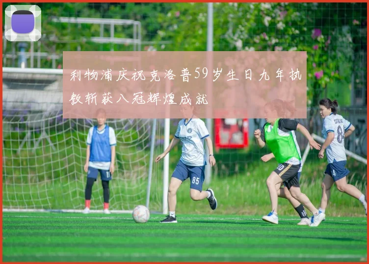 利物浦庆祝克洛普59岁生日九年执教斩获八冠辉煌成就