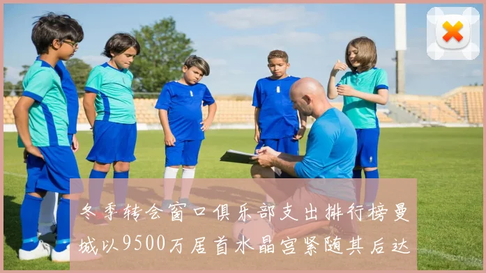 冬季转会窗口俱乐部支出排行榜曼城以9500万居首水晶宫紧随其后达8970万