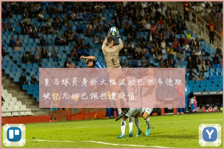 皇马球员身价大幅波动巴尔韦德跌破亿元姆巴佩也遭贬值