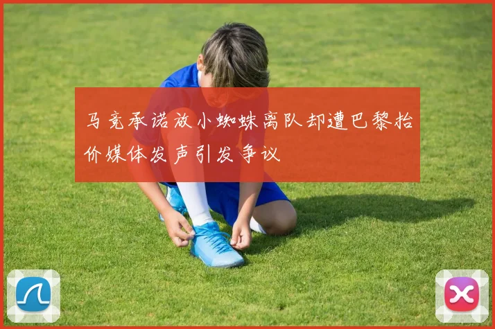 马竞承诺放小蜘蛛离队却遭巴黎抬价媒体发声引发争议