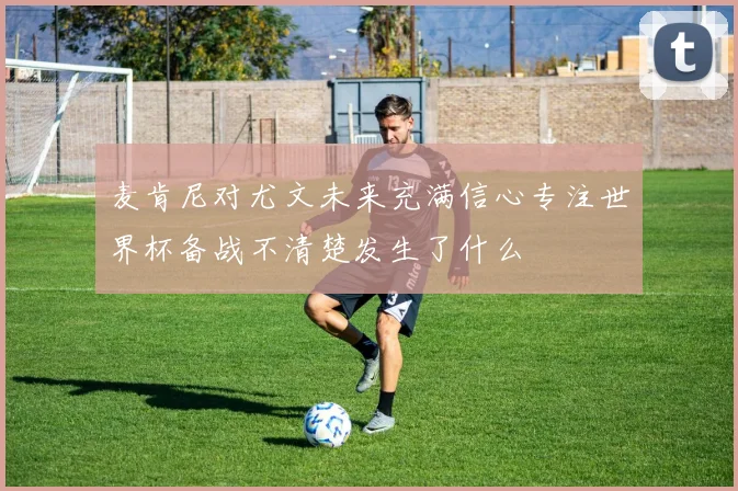 麦肯尼对尤文未来充满信心专注世界杯备战不清楚发生了什么