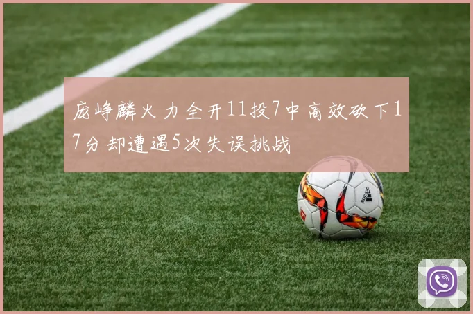 庞峥麟火力全开11投7中高效砍下17分却遭遇5次失误挑战