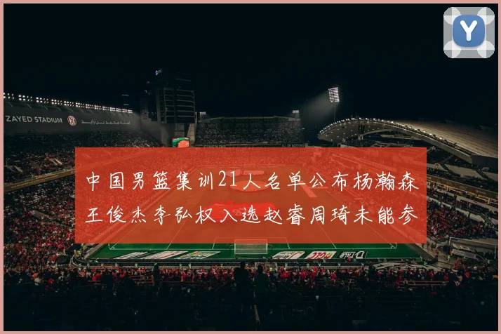 中国男篮集训21人名单公布杨瀚森王俊杰李弘权入选赵睿周琦未能参加