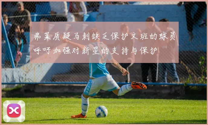 弗莱质疑马刺缺乏保护文班的球员呼吁加强对新星的支持与保护