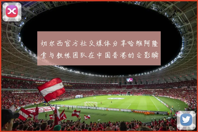 切尔西官方社交媒体分享哈维阿隆索与教练团队在中国香港的合影瞬间